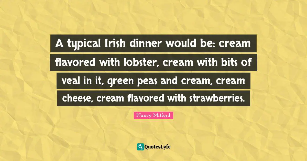A typical Irish dinner would be: cream flavored with lobster, cream with bits of veal in it, green peas and cream, cream cheese, cream flavored with strawberries.