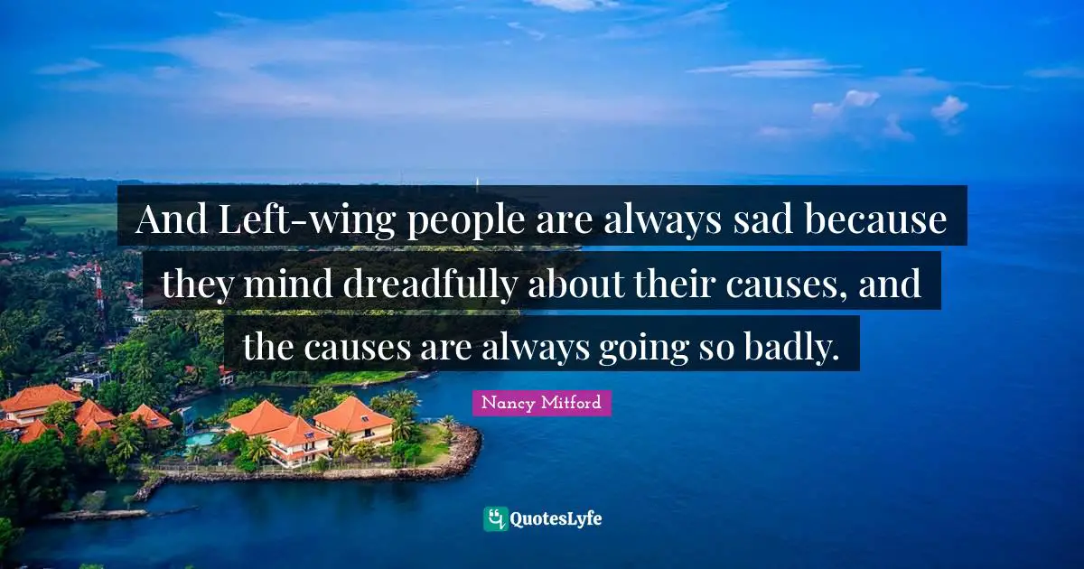 And Left-wing people are always sad because they mind dreadfully about their causes, and the causes are always going so badly.
