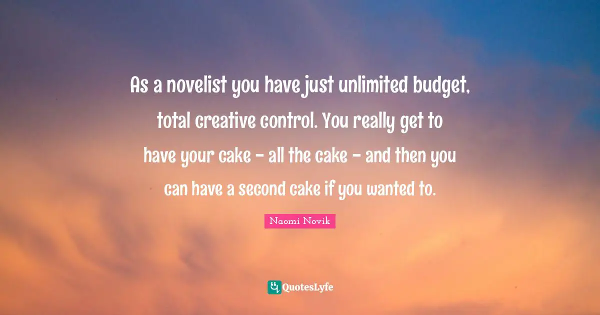 As a novelist you have just unlimited budget, total creative control. You really get to have your cake - all the cake - and then you can have a second cake if you wanted to.