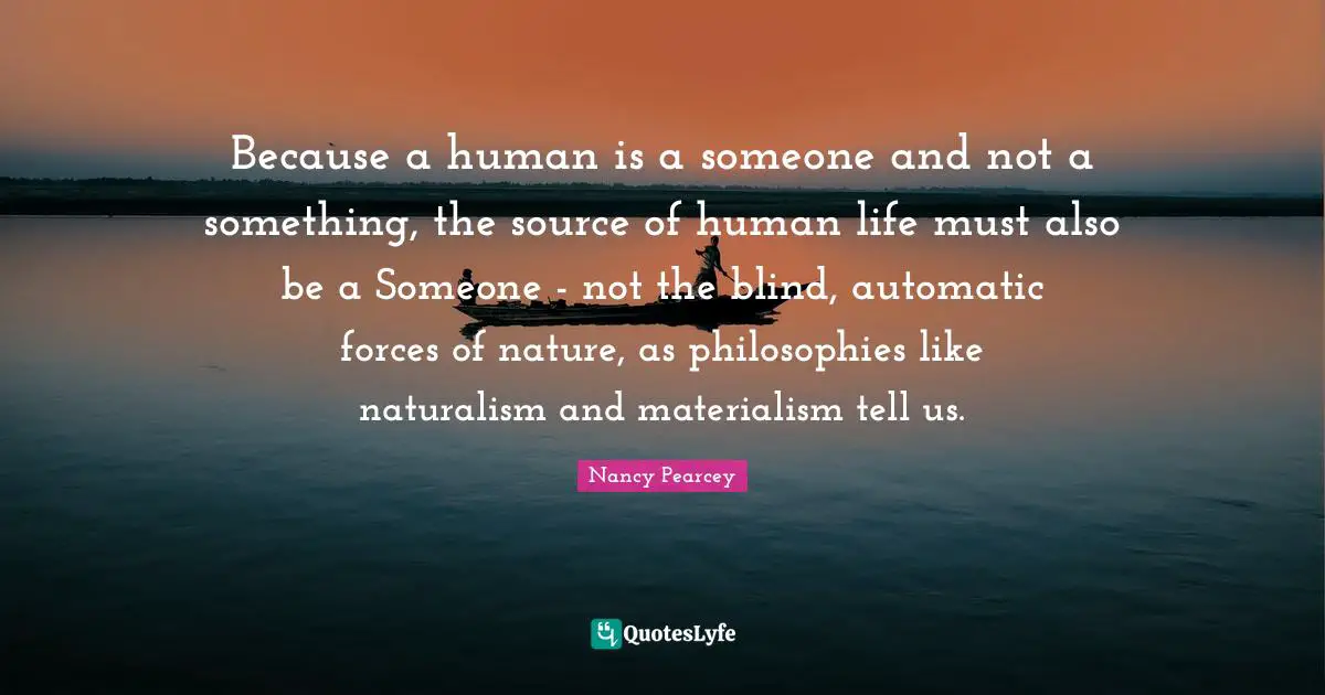 Because a human is a someone and not a something, the source of human life must also be a Someone - not the blind, automatic forces of nature, as philosophies like naturalism and materialism tell us.