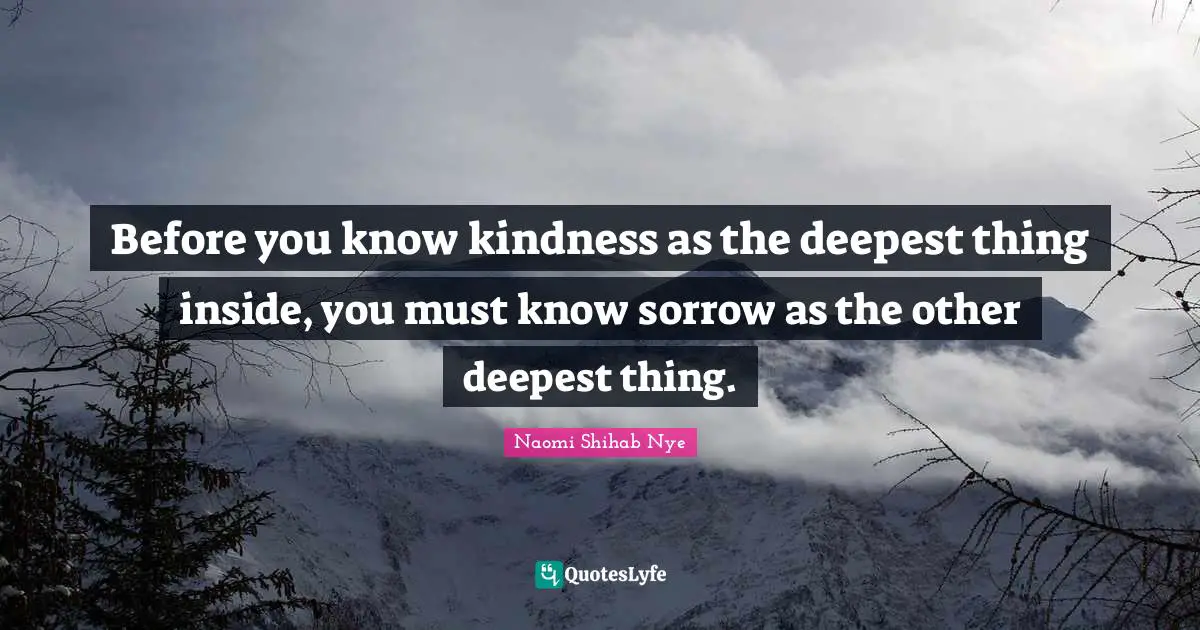 Before you know kindness as the deepest thing inside, you must know sorrow as the other deepest thing.
