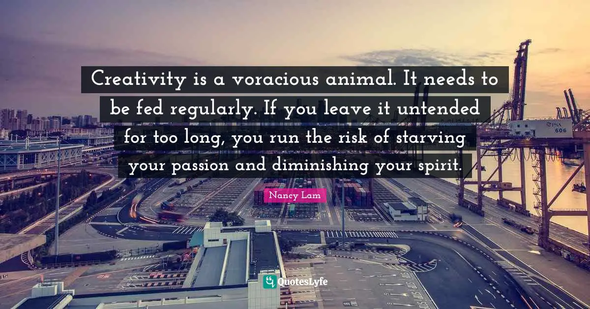 Creativity is a voracious animal. It needs to be fed regularly. If you leave it untended for too long, you run the risk of starving your passion and diminishing your spirit.
