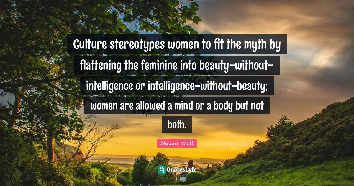Myth Quotes: "Culture stereotypes women to fit the myth by flattening the feminine into beauty-without-intelligence or intelligence-without-beauty; women are allowed a mind or a body but not both."