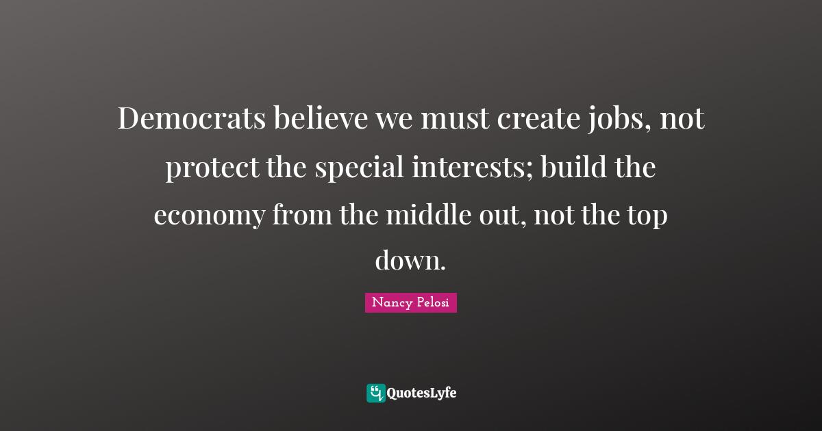 Democrats believe we must create jobs, not protect the special interests; build the economy from the middle out, not the top down.