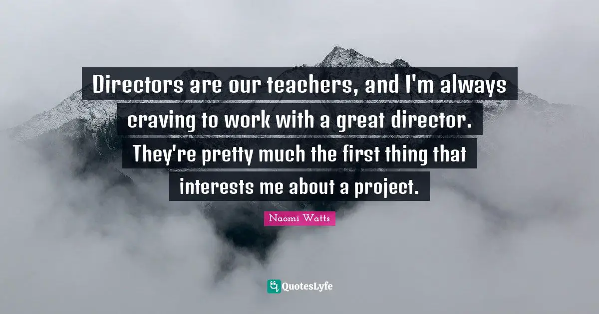 Directors are our teachers, and I'm always craving to work with a great director. They're pretty much the first thing that interests me about a project.