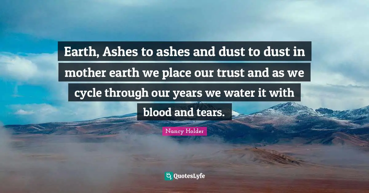 Earth, Ashes to ashes and dust to dust in mother earth we place our trust and as we cycle through our years we water it with blood and tears.