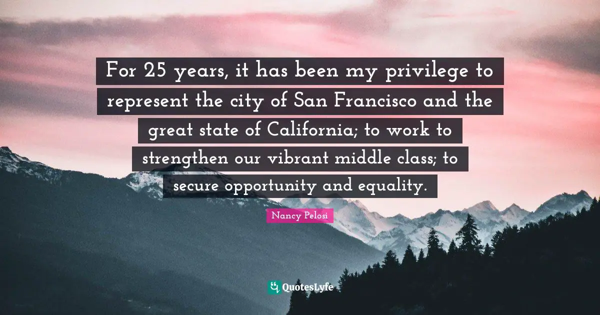 For 25 years, it has been my privilege to represent the city of San Francisco and the great state of California; to work to strengthen our vibrant middle class; to secure opportunity and equality.