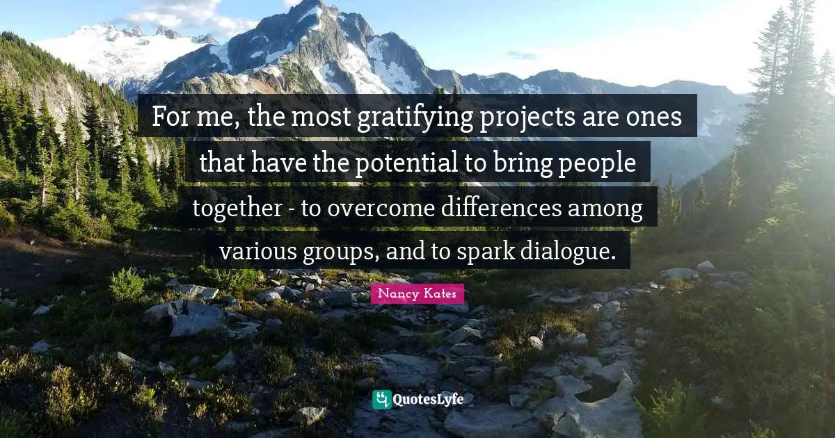 For me, the most gratifying projects are ones that have the potential to bring people together - to overcome differences among various groups, and to spark dialogue.