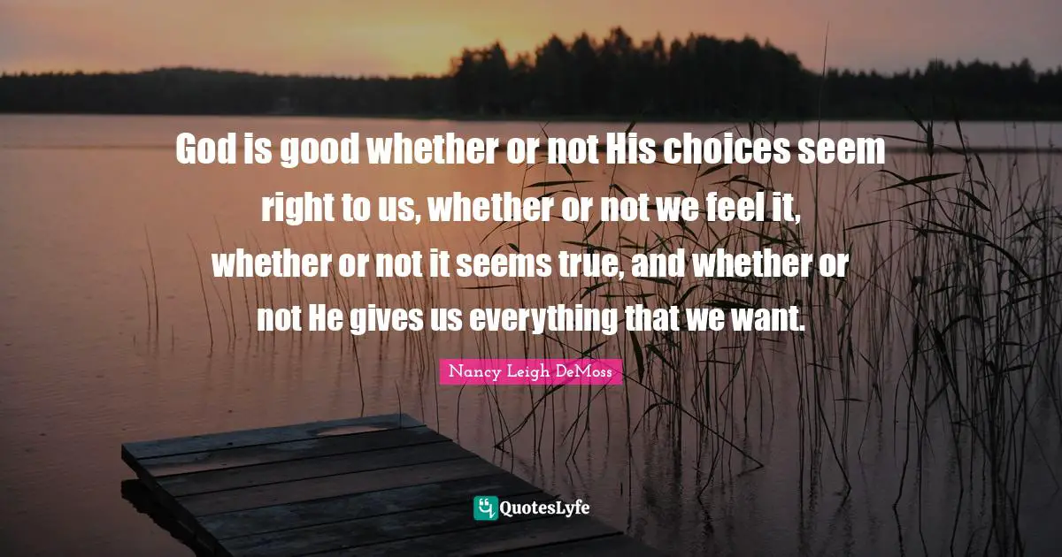 God is good whether or not His choices seem right to us, whether or not we feel it, whether or not it seems true, and whether or not He gives us everything that we want.