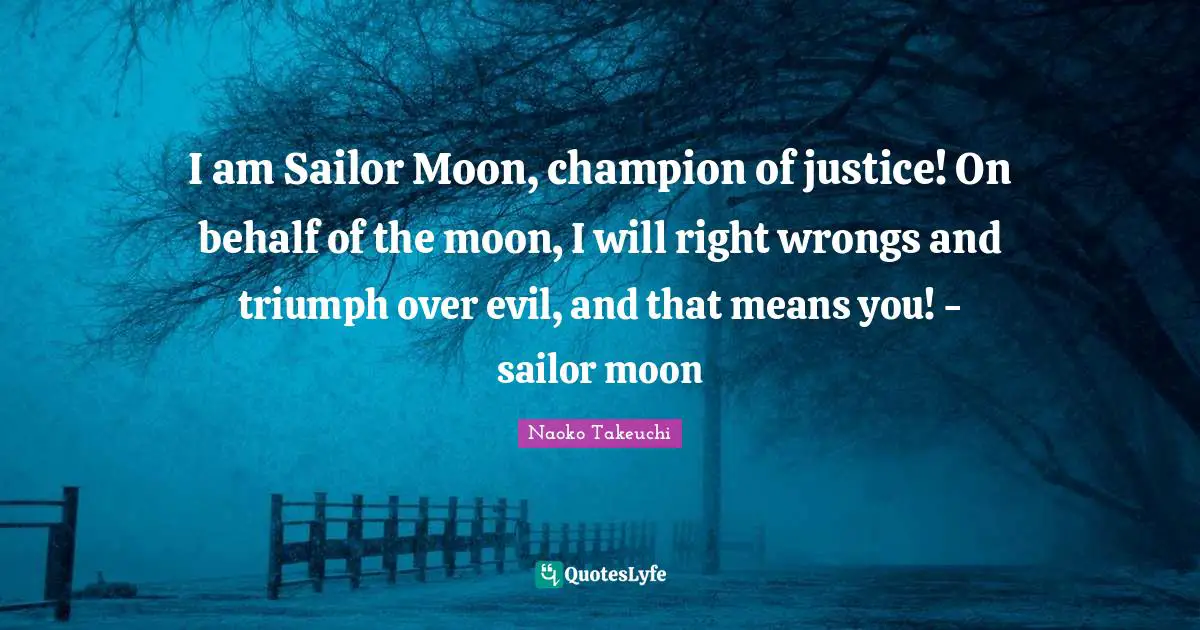 Behalf Quotes: "I am Sailor Moon, champion of justice! On behalf of the moon, I will right wrongs and triumph over evil, and that means you! - sailor moon"