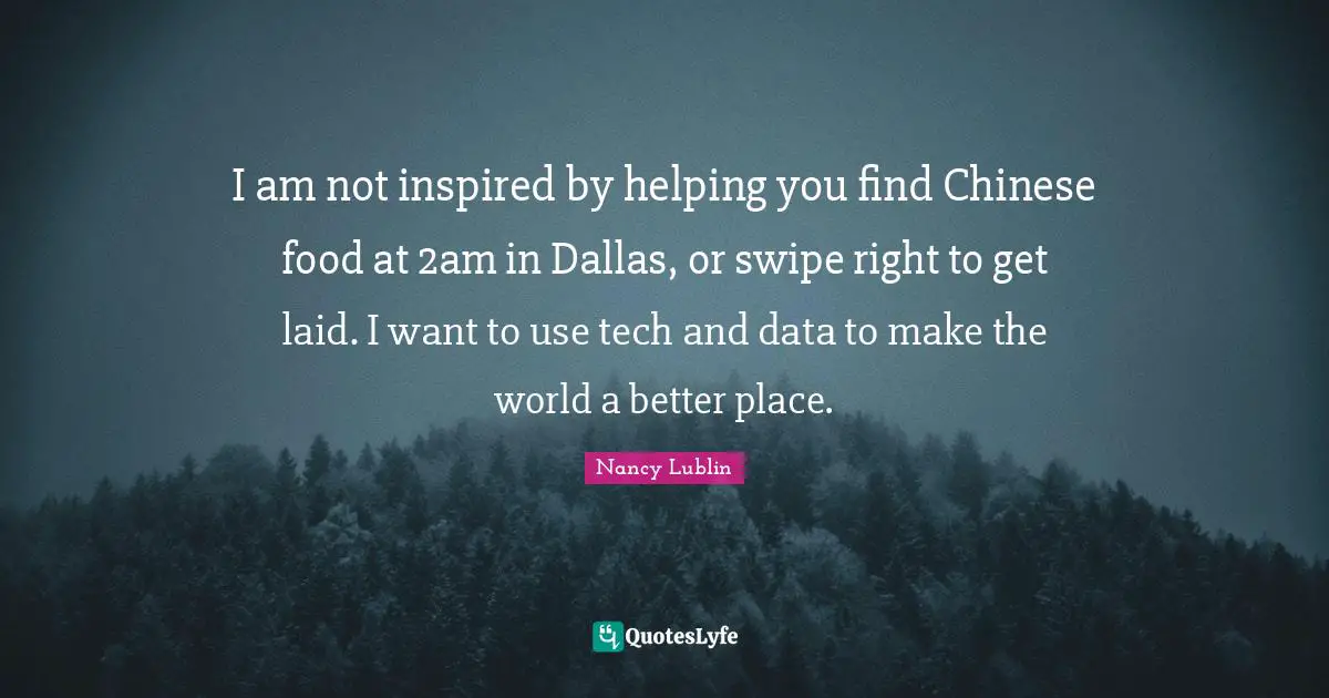 I am not inspired by helping you find Chinese food at 2am in Dallas, or swipe right to get laid. I want to use tech and data to make the world a better place.