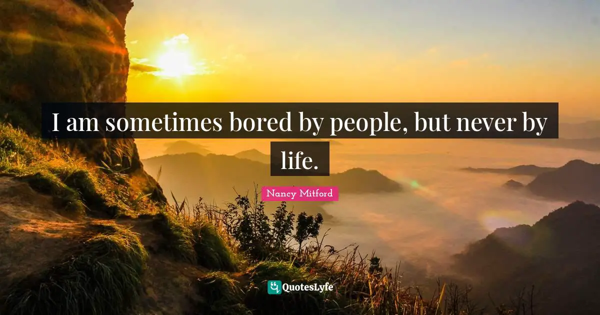 I am sometimes bored by people, but never by life.