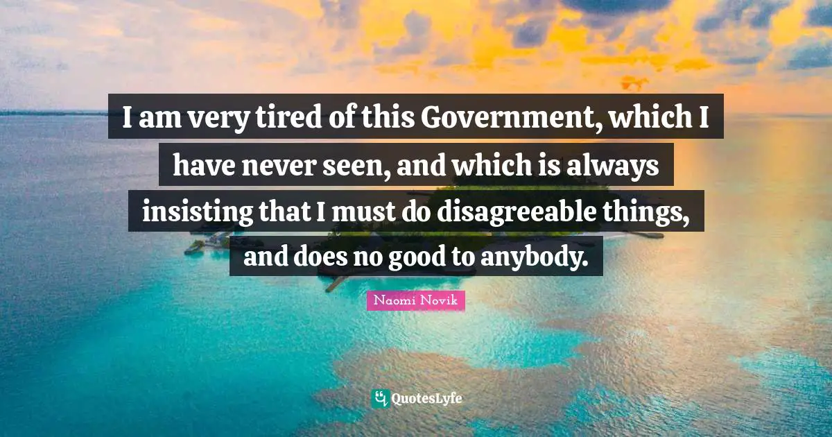 I am very tired of this Government, which I have never seen, and which is always insisting that I must do disagreeable things, and does no good to anybody.