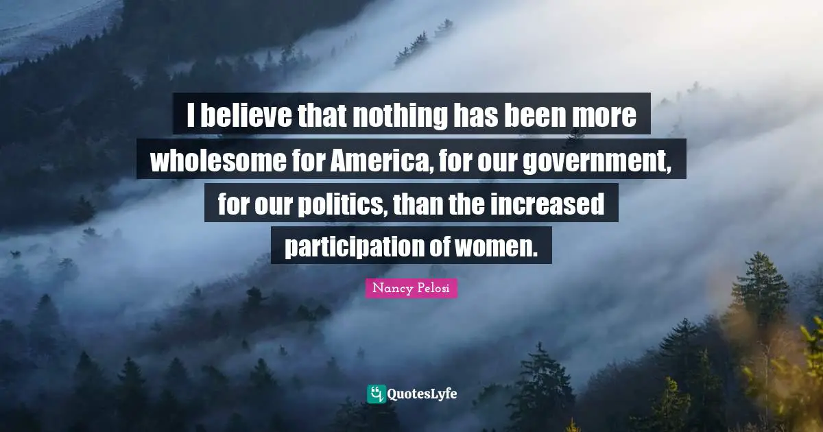 I believe that nothing has been more wholesome for America, for our government, for our politics, than the increased participation of women.