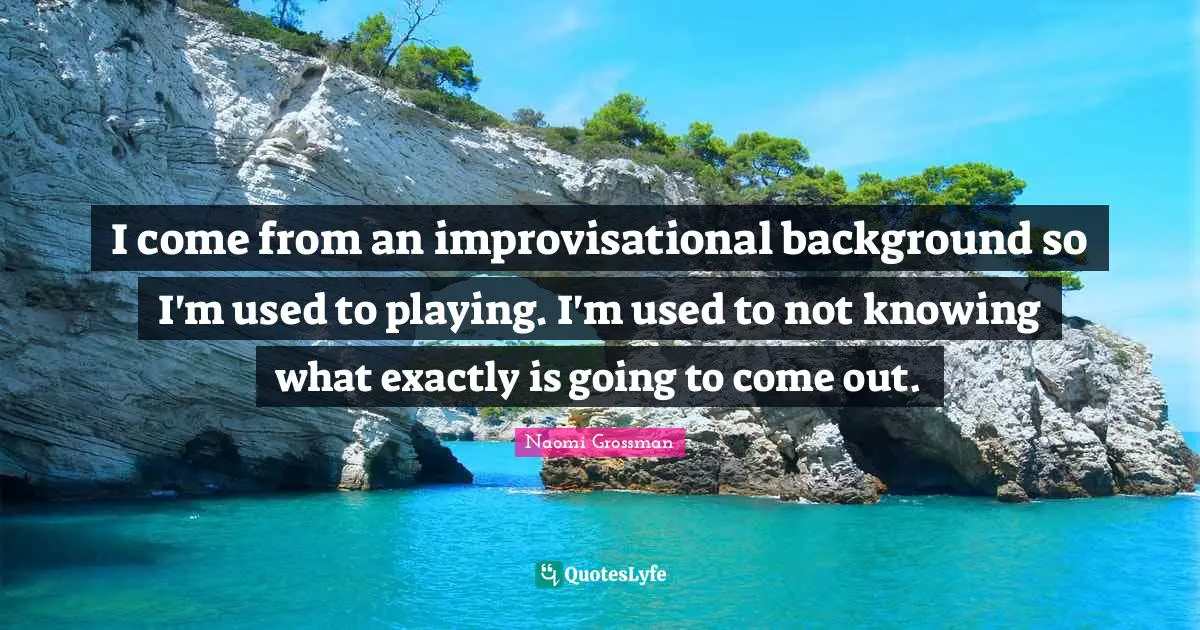 I come from an improvisational background so I'm used to playing. I'm used to not knowing what exactly is going to come out.