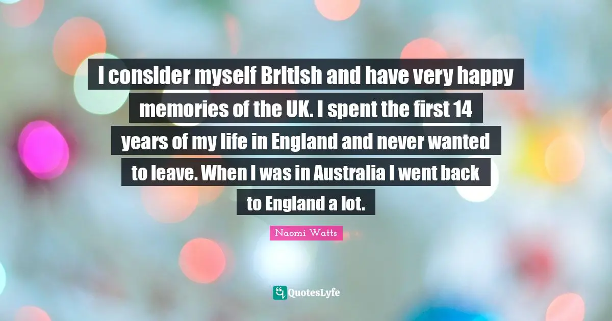 I consider myself British and have very happy memories of the UK. I spent the first 14 years of my life in England and never wanted to leave. When I was in Australia I went back to England a lot.