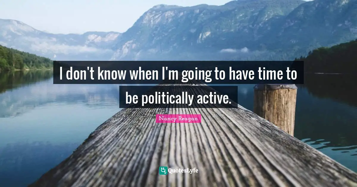 I don't know when I'm going to have time to be politically active.