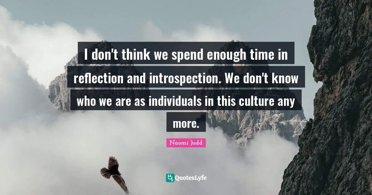 I don't think we spend enough time in reflection and introspection. We don't know who we are as individuals in this culture any more.