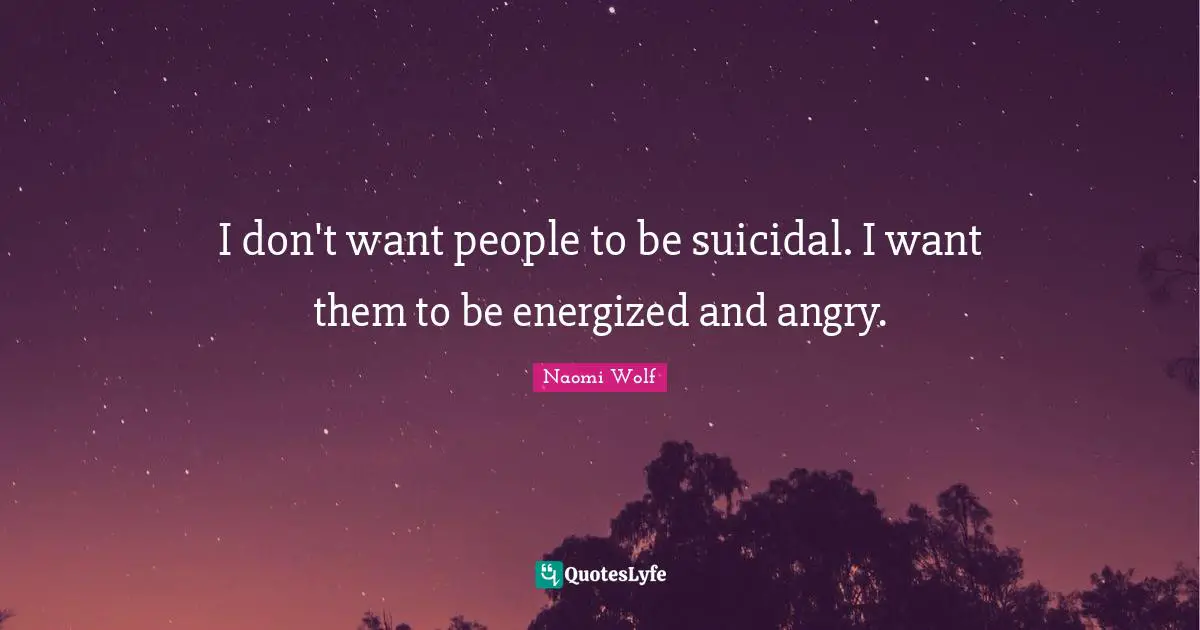 I don't want people to be suicidal. I want them to be energized and angry.