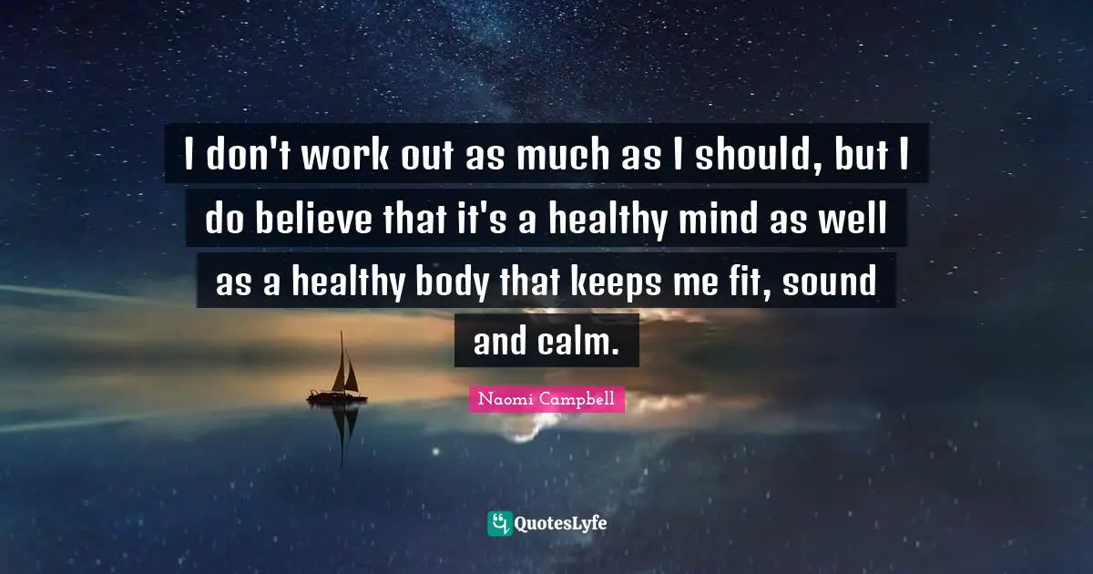 I don't work out as much as I should, but I do believe that it's a healthy mind as well as a healthy body that keeps me fit, sound and calm.