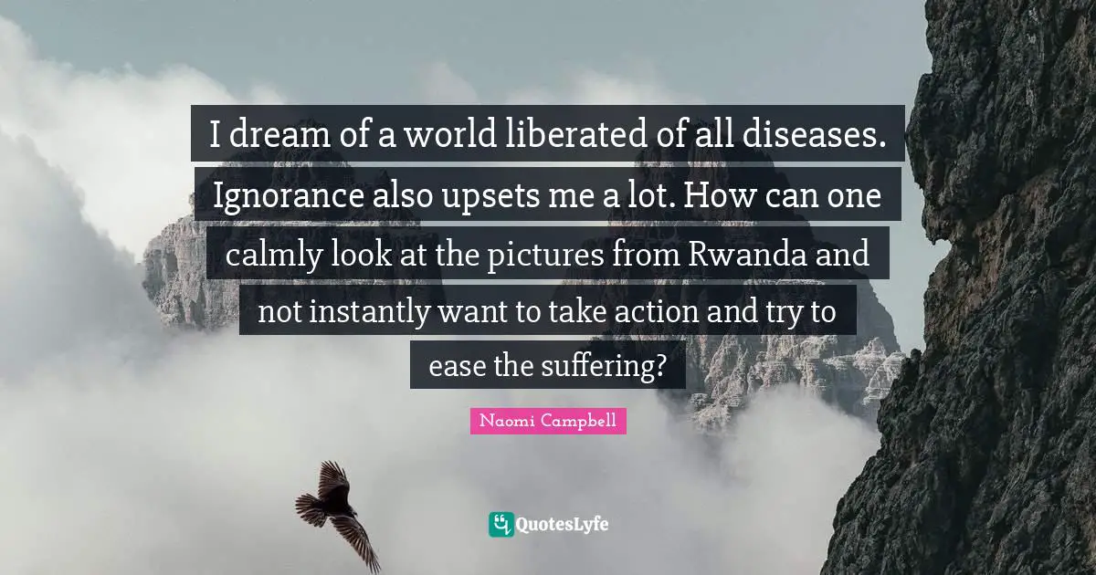 Naomi Campbell Quotes: "I dream of a world liberated of all diseases. Ignorance also upsets me a lot. How can one calmly look at the pictures from Rwanda and not instantly want to take action and try to ease the suffering?"