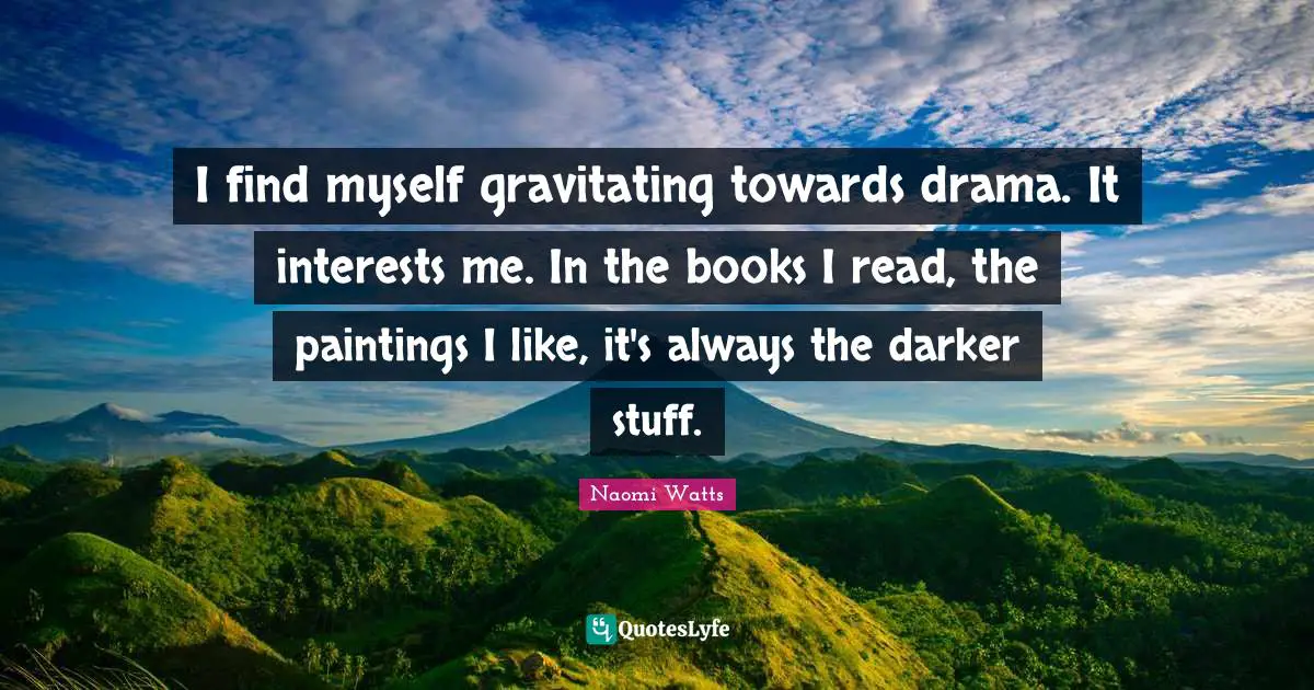 I find myself gravitating towards drama. It interests me. In the books I read, the paintings I like, it's always the darker stuff.