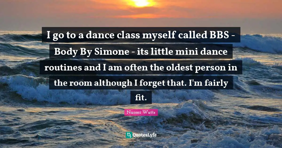 Dance Class Quotes: "I go to a dance class myself called BBS - Body By Simone - its little mini dance routines and I am often the oldest person in the room although I forget that. I'm fairly fit."