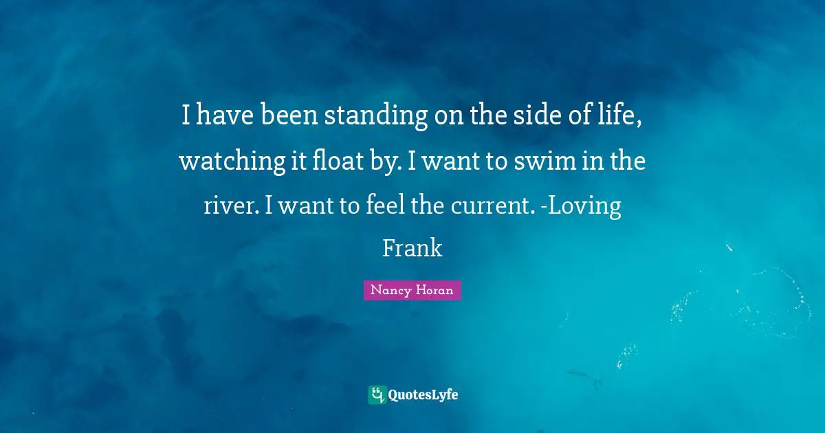 I have been standing on the side of life, watching it float by. I want to swim in the river. I want to feel the current. -Loving Frank