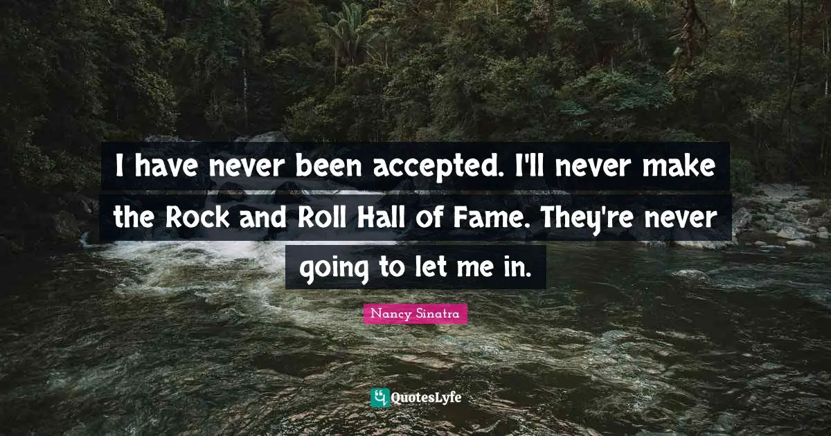 I have never been accepted. I'll never make the Rock and Roll Hall of Fame. They're never going to let me in.