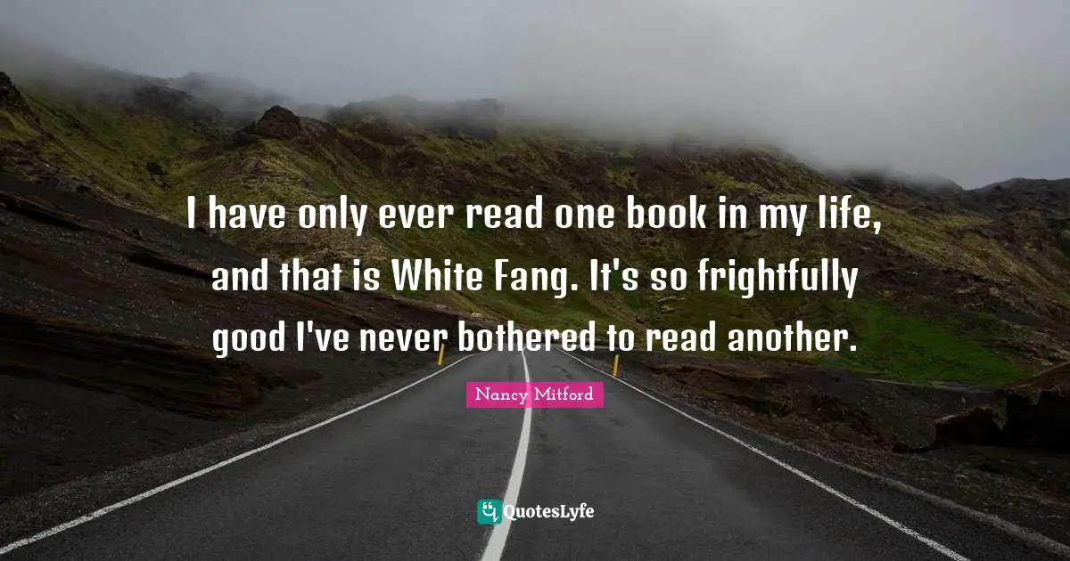 I have only ever read one book in my life, and that is White Fang. It's so frightfully good I've never bothered to read another.
