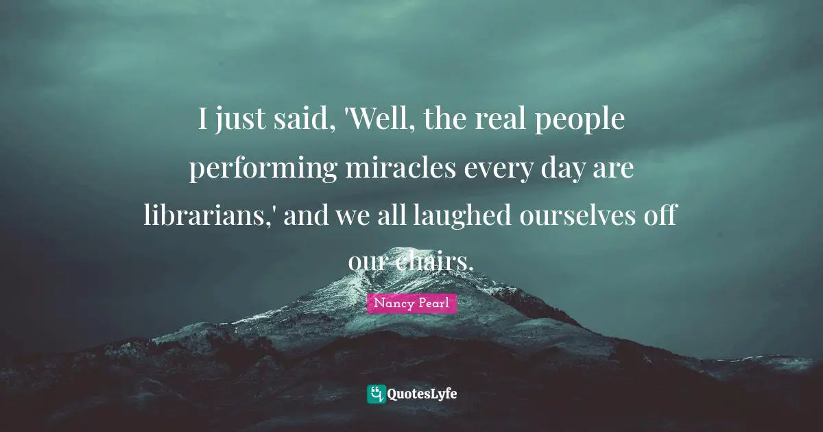 I just said, 'Well, the real people performing miracles every day are librarians,' and we all laughed ourselves off our chairs.