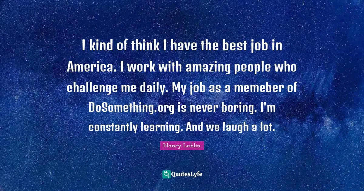 I kind of think I have the best job in America. I work with amazing people who challenge me daily. My job as a memeber of DoSomething.org is never boring. I'm constantly learning. And we laugh a lot.