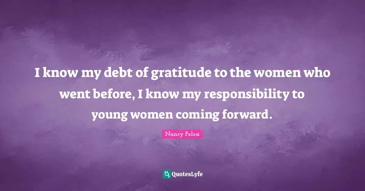 I know my debt of gratitude to the women who went before, I know my responsibility to young women coming forward.