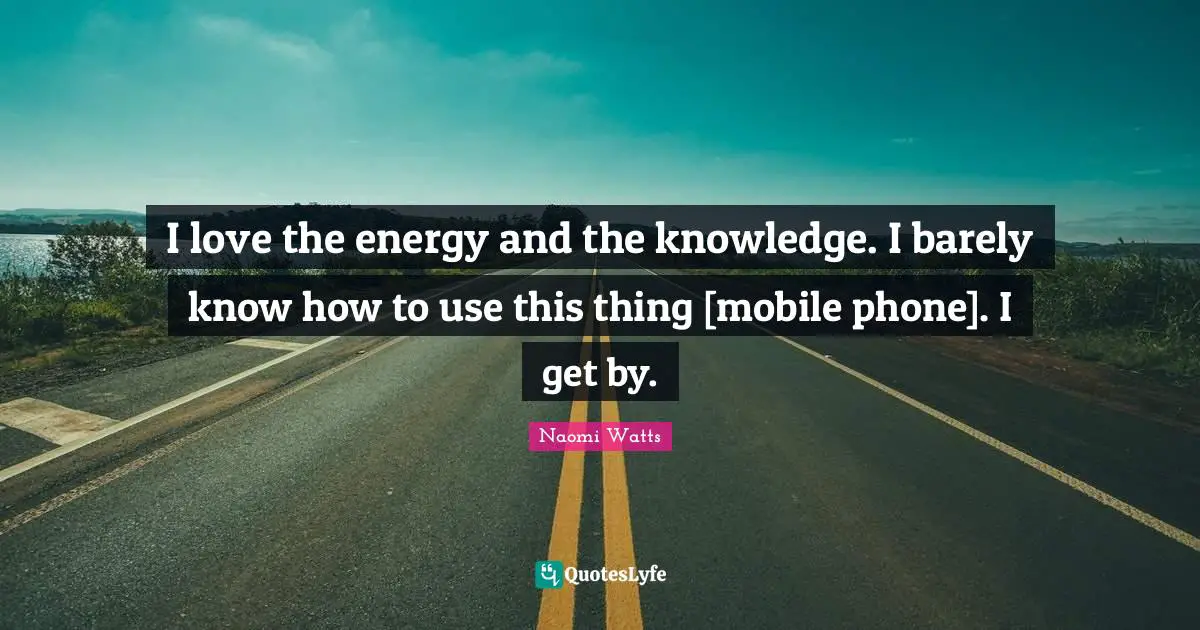 I love the energy and the knowledge. I barely know how to use this thing [mobile phone]. I get by.