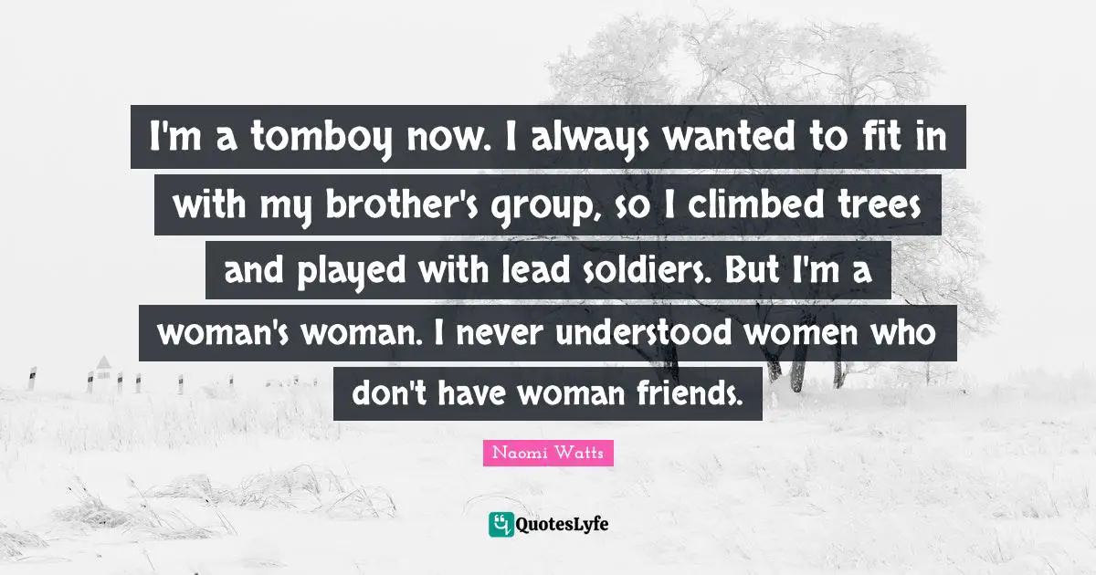 I'm a tomboy now. I always wanted to fit in with my brother's group, so I climbed trees and played with lead soldiers. But I'm a woman's woman. I never understood women who don't have woman friends.
