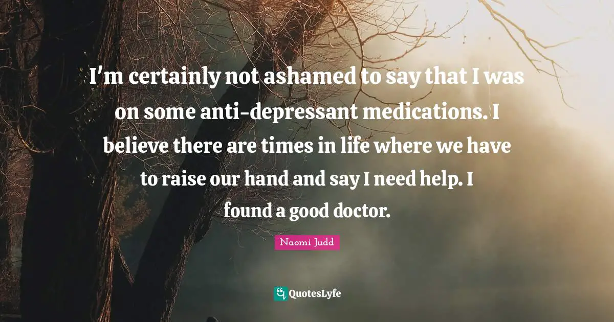 I'm certainly not ashamed to say that I was on some anti-depressant medications. I believe there are times in life where we have to raise our hand and say I need help. I found a good doctor.