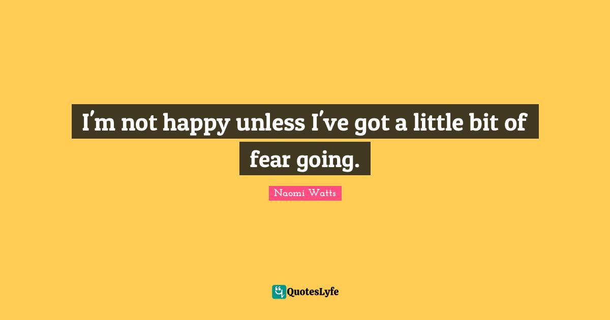 I'm not happy unless I've got a little bit of fear going.