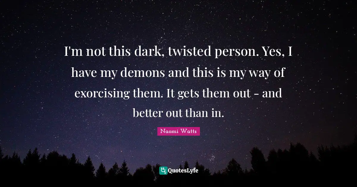 I'm not this dark, twisted person. Yes, I have my demons and this is my way of exorcising them. It gets them out - and better out than in.