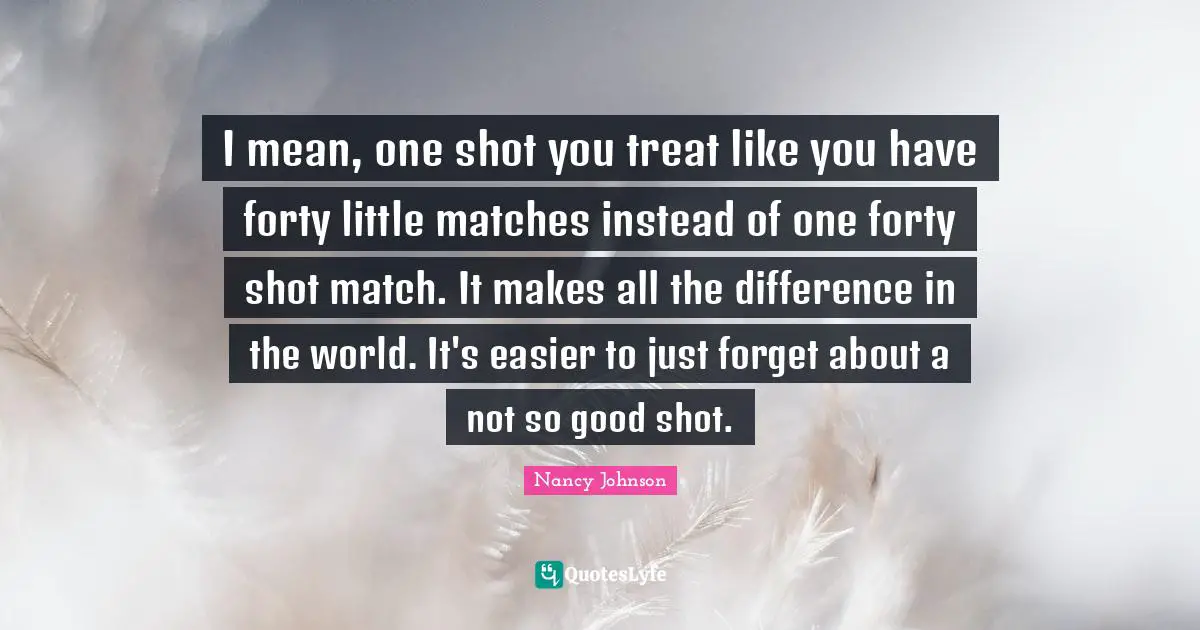 Nancy Johnson Quotes: "I mean, one shot you treat like you have forty little matches instead of one forty shot match. It makes all the difference in the world. It's easier to just forget about a not so good shot."