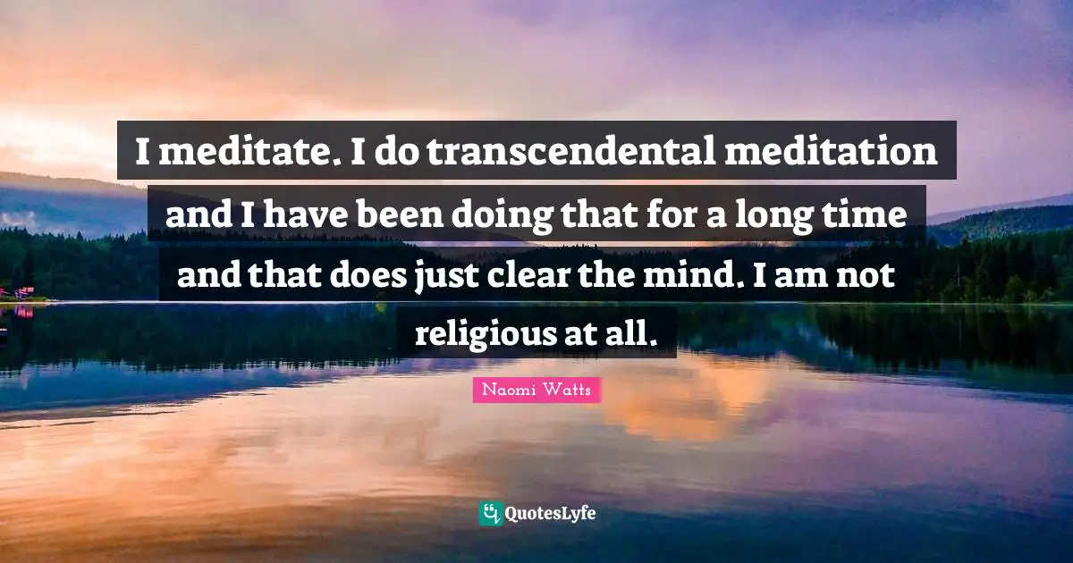 I meditate. I do transcendental meditation and I have been doing that for a long time and that does just clear the mind. I am not religious at all.