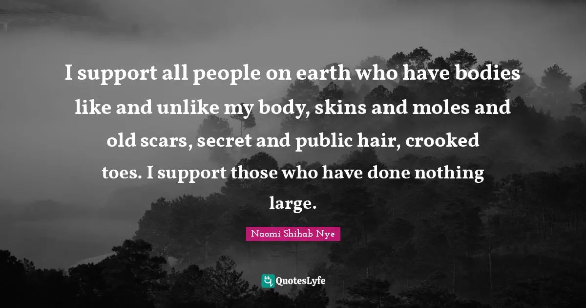 I support all people on earth who have bodies like and unlike my body, skins and moles and old scars, secret and public hair, crooked toes. I support those who have done nothing large.