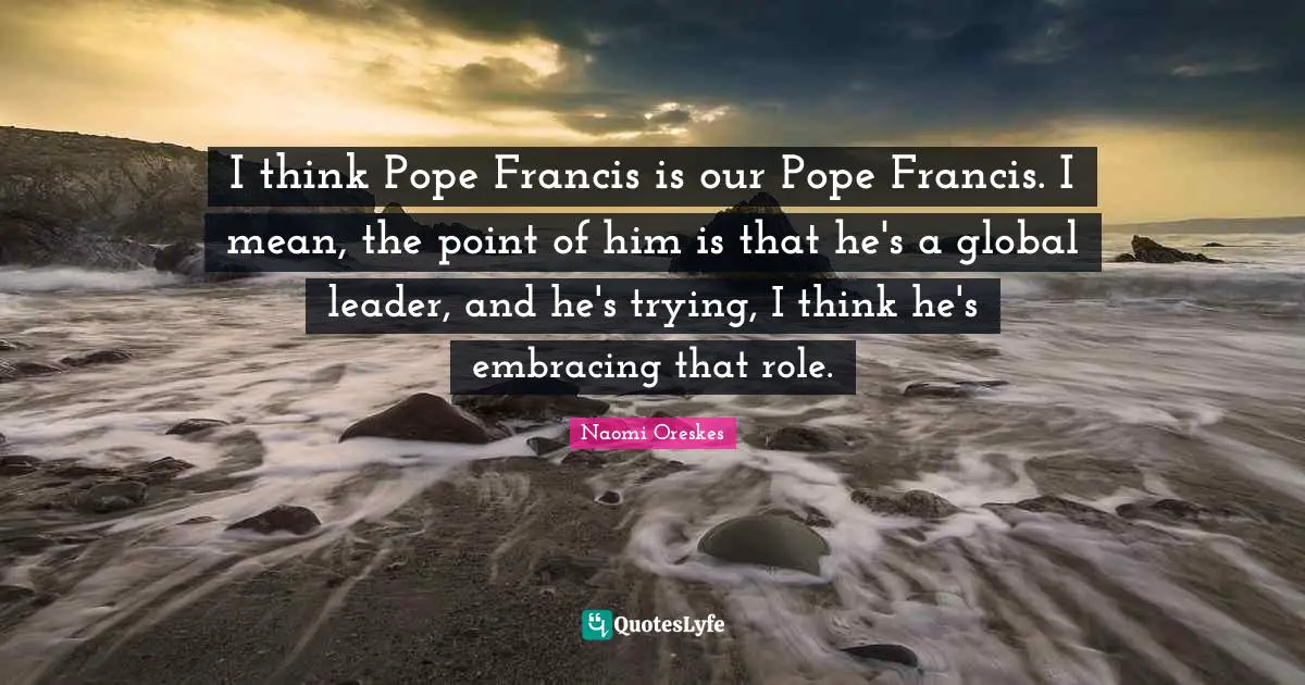 I think Pope Francis is our Pope Francis. I mean, the point of him is that he's a global leader, and he's trying, I think he's embracing that role.