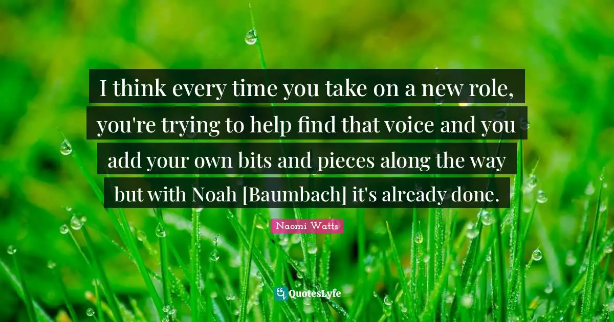 I think every time you take on a new role, you're trying to help find that voice and you add your own bits and pieces along the way but with Noah [Baumbach] it's already done.