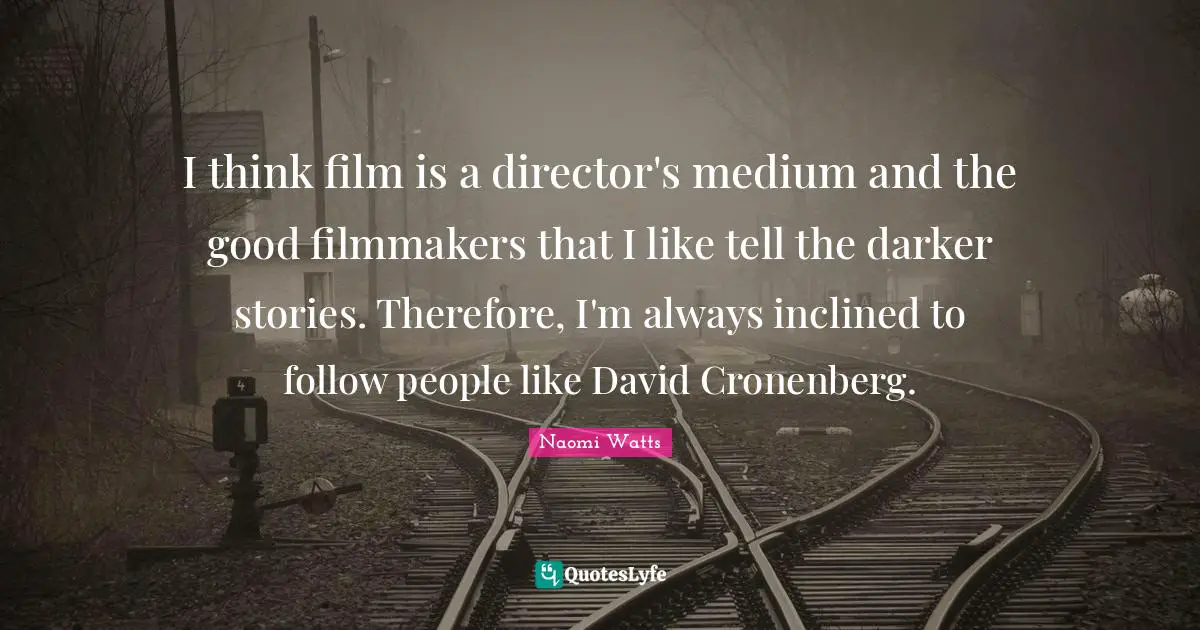 I think film is a director's medium and the good filmmakers that I like tell the darker stories. Therefore, I'm always inclined to follow people like David Cronenberg.