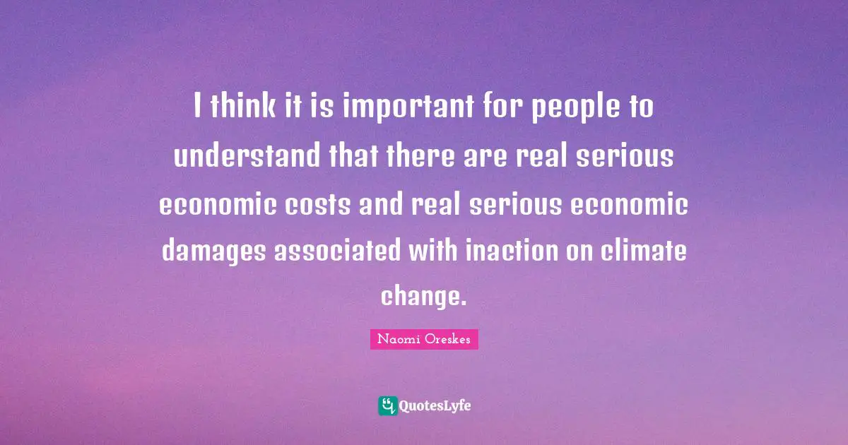 I think it is important for people to understand that there are real serious economic costs and real serious economic damages associated with inaction on climate change.
