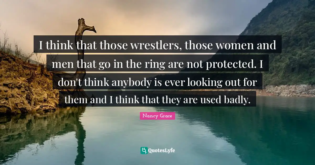 I think that those wrestlers, those women and men that go in the ring are not protected. I don't think anybody is ever looking out for them and I think that they are used badly.