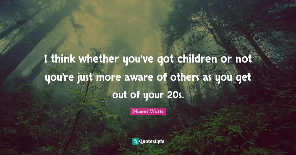 I think whether you've got children or not you're just more aware of others as you get out of your 20s.