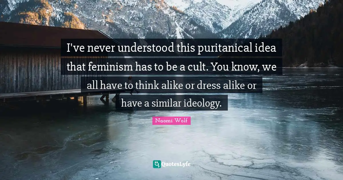 I've never understood this puritanical idea that feminism has to be a cult. You know, we all have to think alike or dress alike or have a similar ideology.