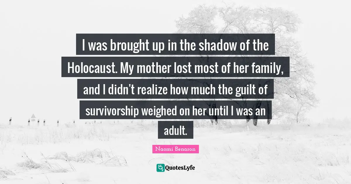 I was brought up in the shadow of the Holocaust. My mother lost most of her family, and I didn't realize how much the guilt of survivorship weighed on her until I was an adult.