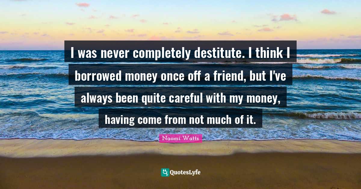 I was never completely destitute. I think I borrowed money once off a friend, but I've always been quite careful with my money, having come from not much of it.